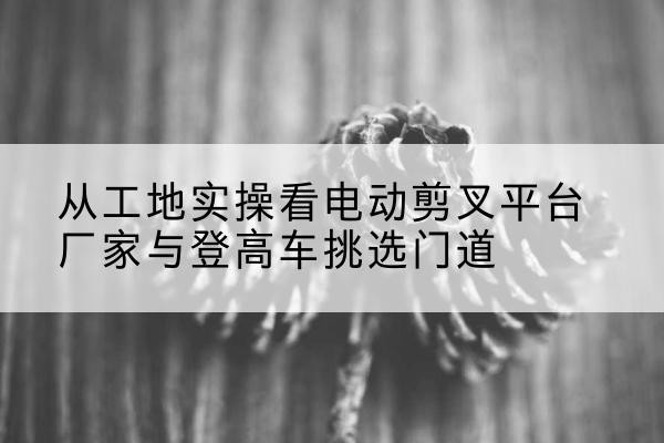 弥渡电动剪叉升降平台厂家-从工地实操看电动剪叉平台厂家与登高车挑选门道