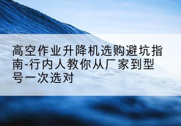弥渡升降平台厂家-高空作业升降机选购避坑指南-行内人教你从厂家到型号一次选对