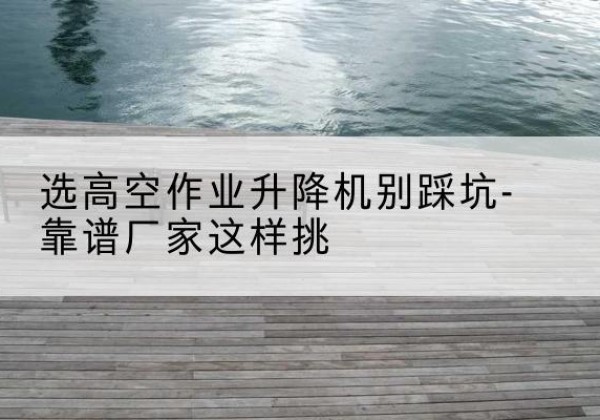 弥渡剪叉式升降机厂家-选高空作业升降机别踩坑-靠谱厂家这样挑