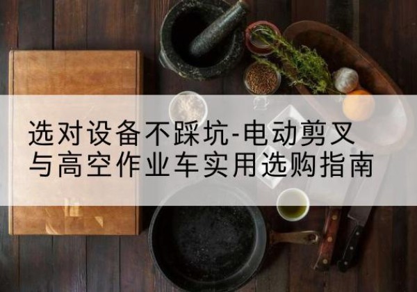 弥渡电动剪叉升降平台怎么选-选对设备不踩坑-电动剪叉与高空作业车实用选购指南