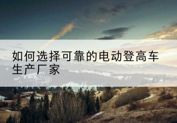 弥渡电动登高车厂家-如何选择可靠的电动登高车生产厂家