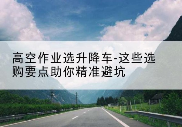 弥渡升降车厂家-高空作业选升降车-这些选购要点助你*避坑