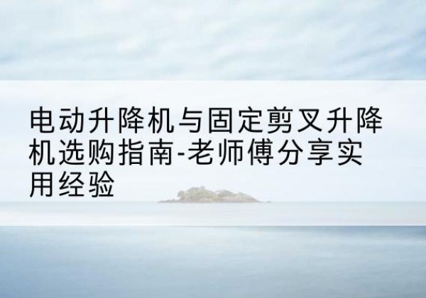 弥渡电动升降机怎么选-电动升降机与固定剪叉升降机选购指南-老师傅分享实用经验