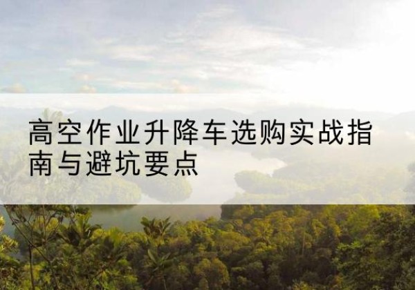 弥渡升降车怎么选-高空作业升降车选购实战指南与避坑要点