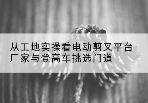 弥渡电动剪叉升降平台厂家-从工地实操看电动剪叉平台厂家与登高车挑选门道