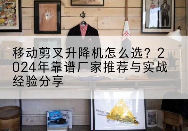 弥渡升降平台厂家推荐-移动剪叉升降机怎么选？2024年靠谱厂家推荐与实战经验分享