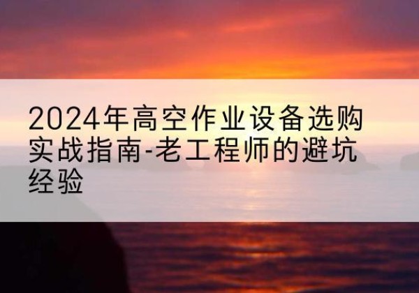弥渡高空作业升降机厂家推荐-2024年高空作业设备选购实战指南-老工程师的避坑经验